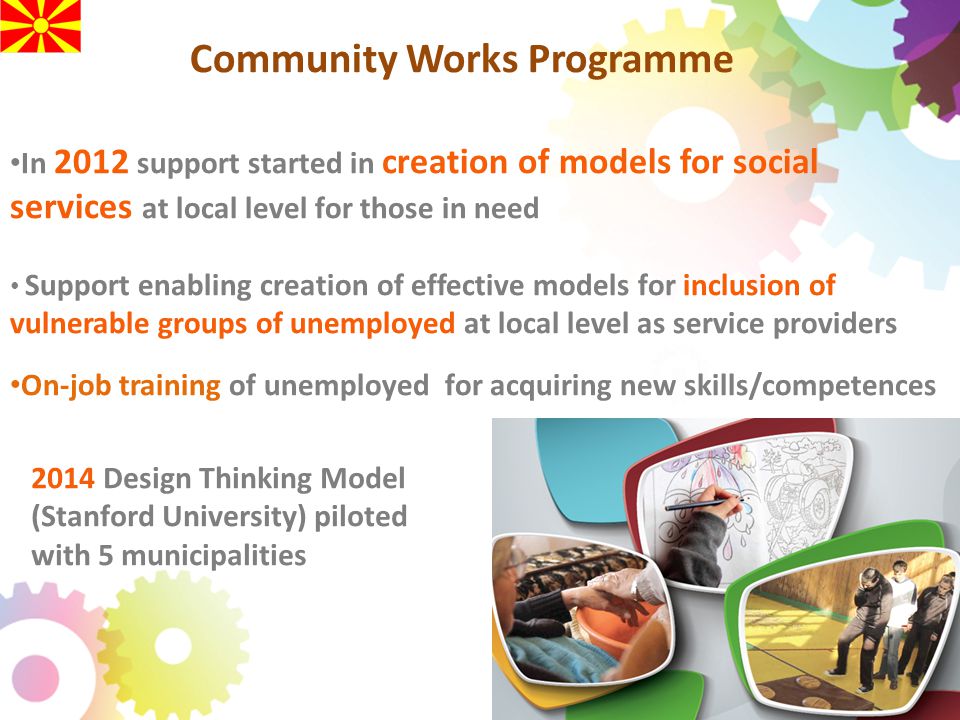 Community Works Programme In 2012 support started in creation of models for social services at local level for those in need Support enabling creation of effective models for inclusion of vulnerable groups of unemployed at local level as service providers On-job training of unemployed for acquiring new skills/competences 2014 Design Thinking Model (Stanford University) piloted with 5 municipalities