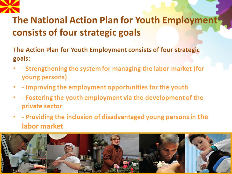 The National Action Plan for Youth Employment consists of four strategic goals The Action Plan for Youth Employment consists of four strategic goals: - Strengthening the system for managing the labor market (for young persons) - Improving the employment opportunities for the youth - Fostering the youth employment via the development of the private sector - Providing the inclusion of disadvantaged young persons in the labor market