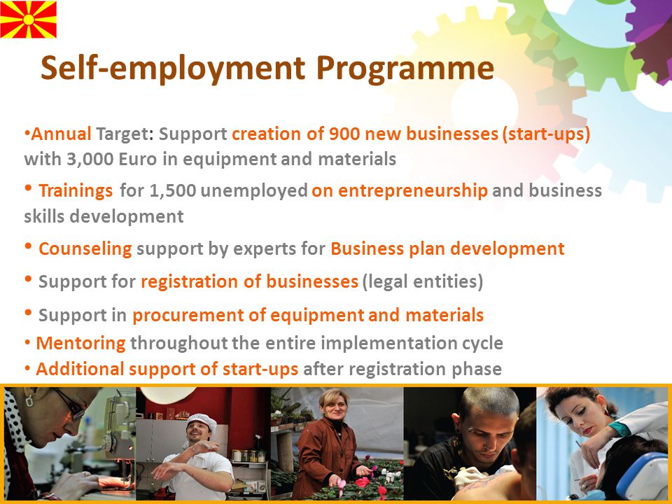 Self-employment Programme Annual Target: Support creation of 900 new businesses (start-ups) with 3,000 Euro in equipment and materials Trainings for 1,500 unemployed on entrepreneurship and business skills development Counseling support by experts for Business plan development Support for registration of businesses (legal entities) Support in procurement of equipment and materials Mentoring throughout the entire implementation cycle Additional support of start-ups after registration phase