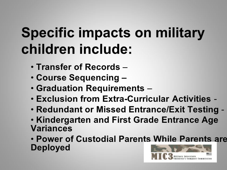 Transfer of Records – Course Sequencing – Graduation Requirements – Exclusion from Extra-Curricular Activities - Redundant or Missed Entrance/Exit Testing - Kindergarten and First Grade Entrance Age Variances Power of Custodial Parents While Parents are Deployed Specific impacts on military children include: