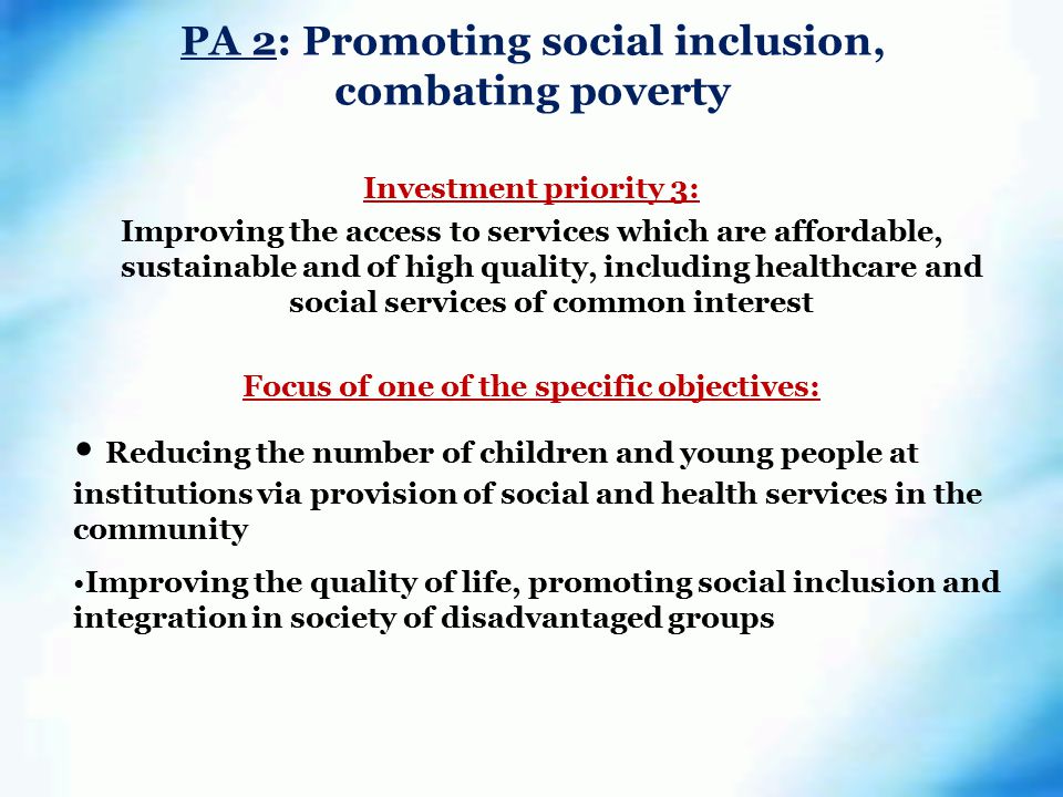 PA 2: Promoting social inclusion, combating poverty Investment priority 3: Improving the access to services which are affordable, sustainable and of high quality, including healthcare and social services of common interest Focus of one of the specific objectives: Reducing the number of children and young people at institutions via provision of social and health services in the community Improving the quality of life, promoting social inclusion and integration in society of disadvantaged groups