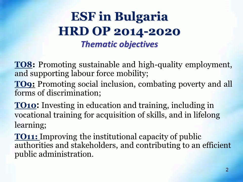 2 ESF in Bulgaria HRD OP Thematic objectives TO8: Promoting sustainable and high-quality employment, and supporting labour force mobility; TO9: Promoting social inclusion, combating poverty and all forms of discrimination; TO10 : Investing in education and training, including in vocational training for acquisition of skills, and in lifelong learning; TO11: Improving the institutional capacity of public authorities and stakeholders, and contributing to an efficient public administration.