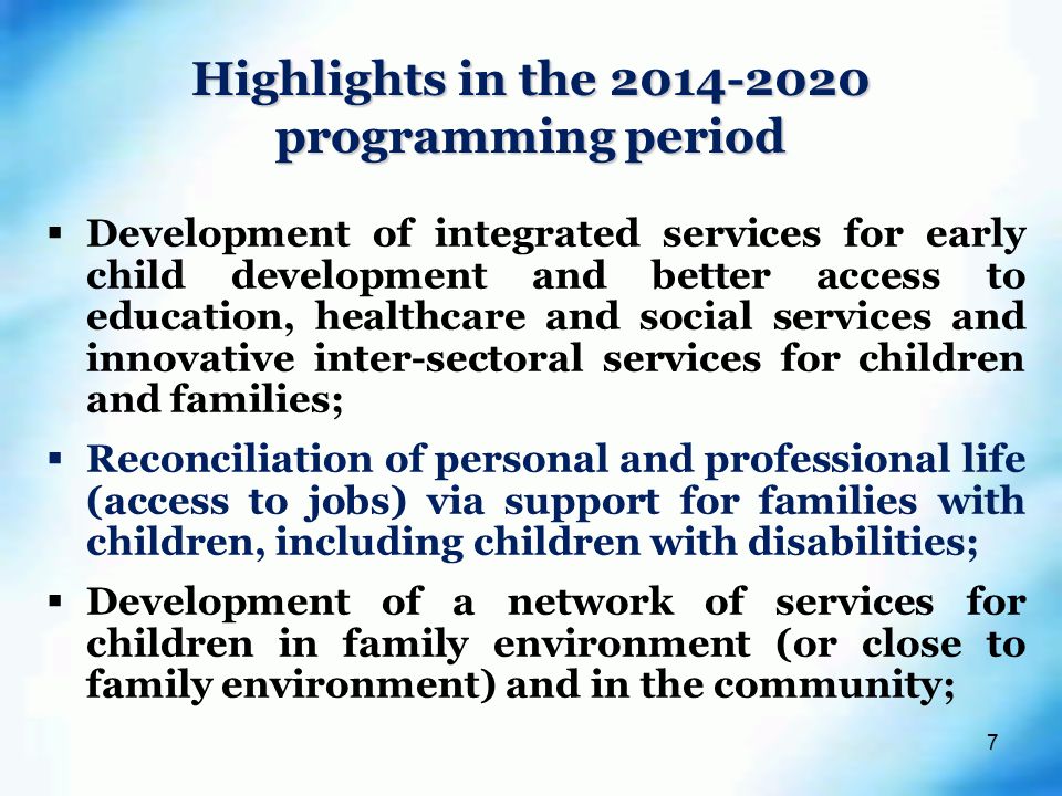 7  Development of integrated services for early child development and better access to education, healthcare and social services and innovative inter-sectoral services for children and families;  Reconciliation of personal and professional life (access to jobs) via support for families with children, including children with disabilities;  Development of a network of services for children in family environment (or close to family environment) and in the community; Highlights in the programming period