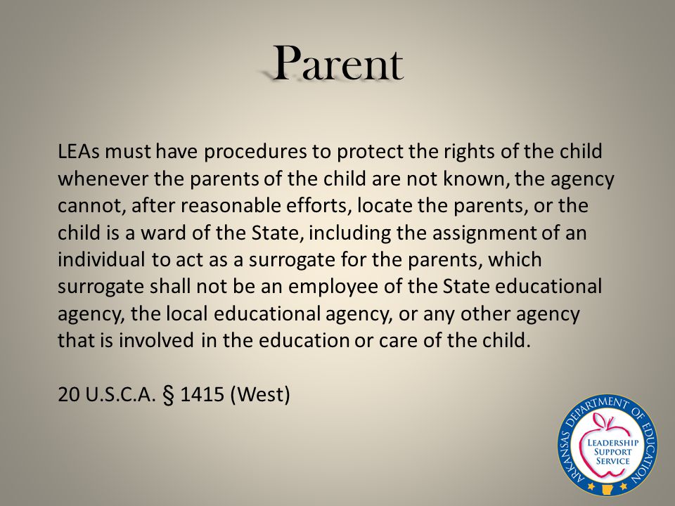 Parent LEAs must have procedures to protect the rights of the child whenever the parents of the child are not known, the agency cannot, after reasonable efforts, locate the parents, or the child is a ward of the State, including the assignment of an individual to act as a surrogate for the parents, which surrogate shall not be an employee of the State educational agency, the local educational agency, or any other agency that is involved in the education or care of the child.