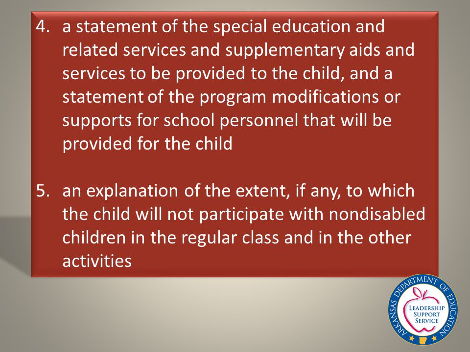 4.a statement of the special education and related services and supplementary aids and services to be provided to the child, and a statement of the program modifications or supports for school personnel that will be provided for the child 5.an explanation of the extent, if any, to which the child will not participate with nondisabled children in the regular class and in the other activities