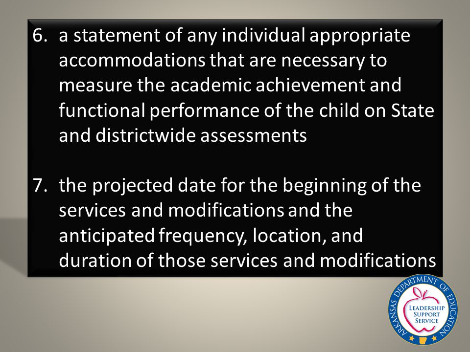 6.a statement of any individual appropriate accommodations that are necessary to measure the academic achievement and functional performance of the child on State and districtwide assessments 7.the projected date for the beginning of the services and modifications and the anticipated frequency, location, and duration of those services and modifications
