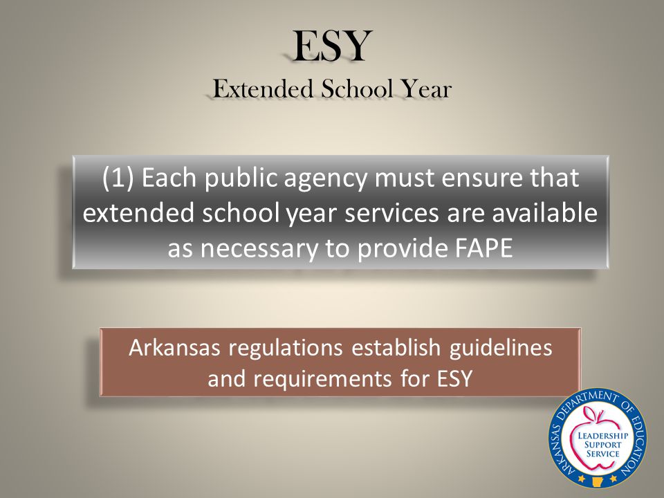 ESY Extended School Year (1) Each public agency must ensure that extended school year services are available as necessary to provide FAPE Arkansas regulations establish guidelines and requirements for ESY