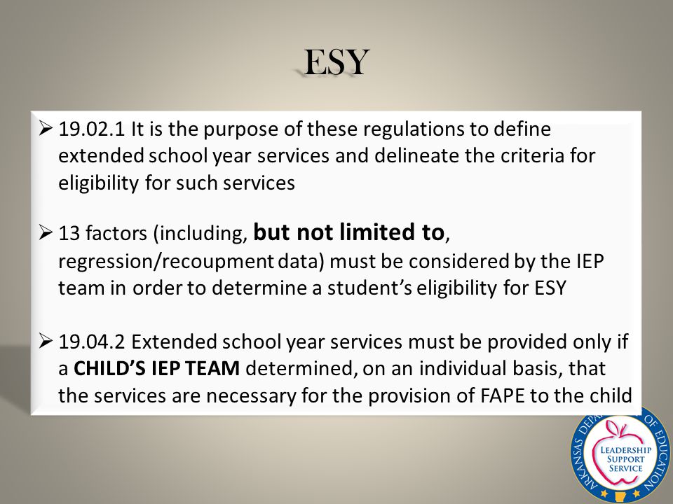 ESY  It is the purpose of these regulations to define extended school year services and delineate the criteria for eligibility for such services  13 factors (including, but not limited to, regression/recoupment data) must be considered by the IEP team in order to determine a student’s eligibility for ESY  Extended school year services must be provided only if a CHILD’S IEP TEAM determined, on an individual basis, that the services are necessary for the provision of FAPE to the child