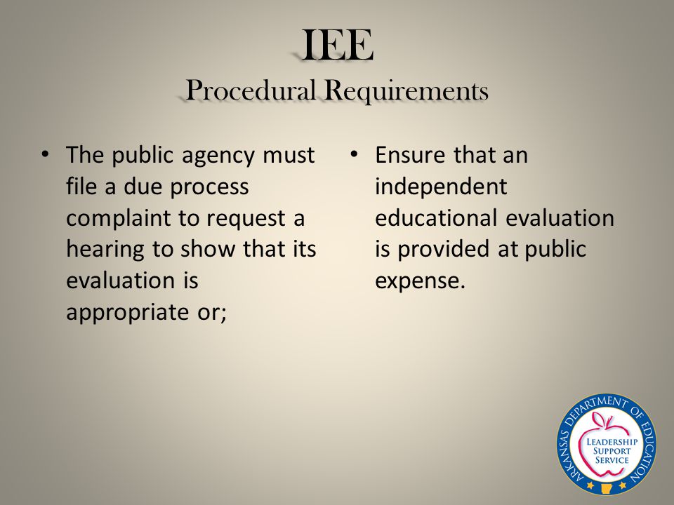 IEE Procedural Requirements The public agency must file a due process complaint to request a hearing to show that its evaluation is appropriate or; Ensure that an independent educational evaluation is provided at public expense.