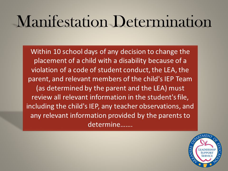 Manifestation Determination Within 10 school days of any decision to change the placement of a child with a disability because of a violation of a code of student conduct, the LEA, the parent, and relevant members of the child s IEP Team (as determined by the parent and the LEA) must review all relevant information in the student s file, including the child s IEP, any teacher observations, and any relevant information provided by the parents to determine…….