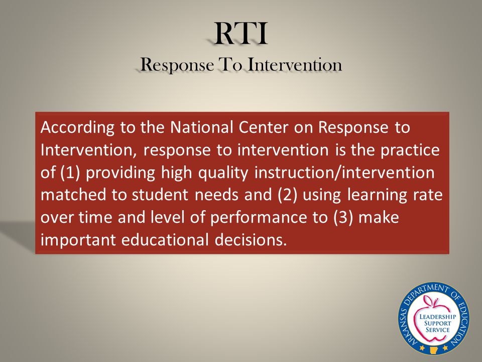 RTI Response To Intervention According to the National Center on Response to Intervention, response to intervention is the practice of (1) providing high quality instruction/intervention matched to student needs and (2) using learning rate over time and level of performance to (3) make important educational decisions.