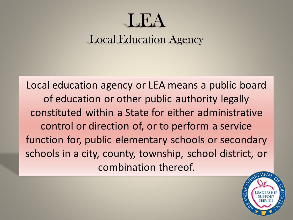 LEA Local Education Agency Local education agency or LEA means a public board of education or other public authority legally constituted within a State for either administrative control or direction of, or to perform a service function for, public elementary schools or secondary schools in a city, county, township, school district, or combination thereof.
