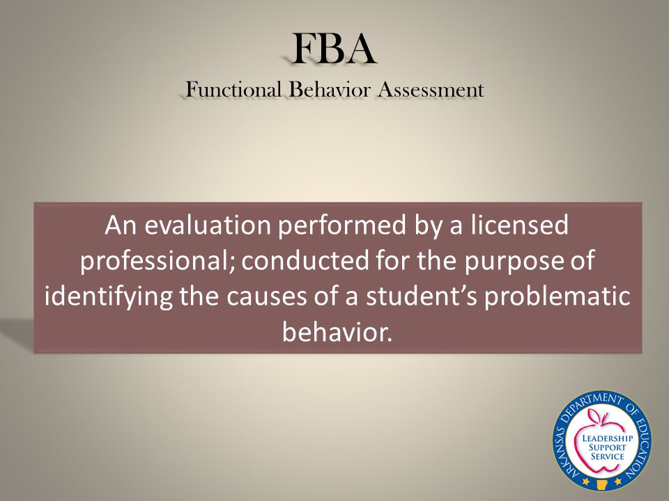 FBA Functional Behavior Assessment An evaluation performed by a licensed professional; conducted for the purpose of identifying the causes of a student’s problematic behavior.