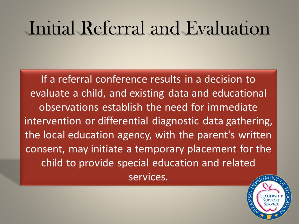 Initial Referral and Evaluation If a referral conference results in a decision to evaluate a child, and existing data and educational observations establish the need for immediate intervention or differential diagnostic data gathering, the local education agency, with the parent s written consent, may initiate a temporary placement for the child to provide special education and related services.