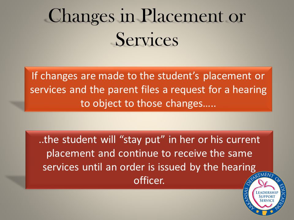 Changes in Placement or Services If changes are made to the student’s placement or services and the parent files a request for a hearing to object to those changes…....the student will stay put in her or his current placement and continue to receive the same services until an order is issued by the hearing officer.