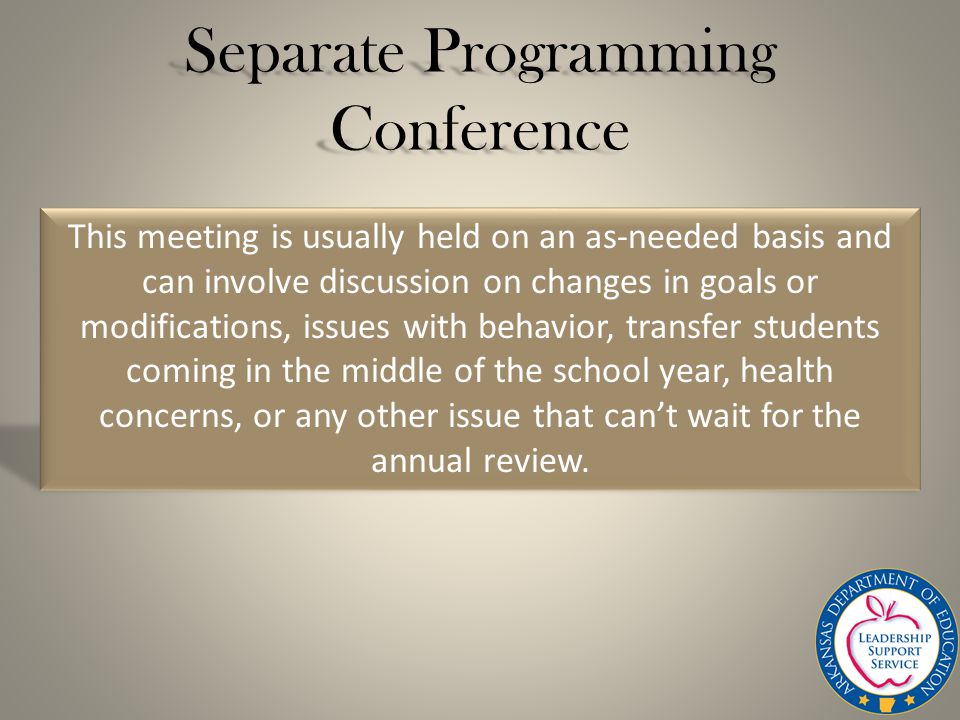 Separate Programming Conference This meeting is usually held on an as-needed basis and can involve discussion on changes in goals or modifications, issues with behavior, transfer students coming in the middle of the school year, health concerns, or any other issue that can’t wait for the annual review.