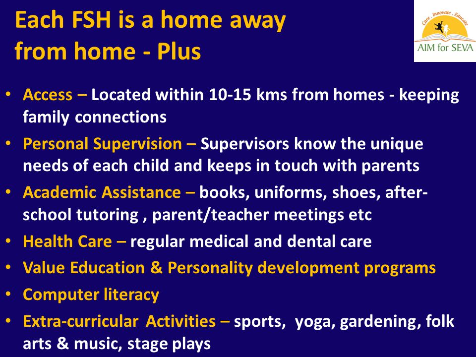Each FSH is a home away from home - Plus Access – Located within kms from homes - keeping family connections Personal Supervision – Supervisors know the unique needs of each child and keeps in touch with parents Academic Assistance – books, uniforms, shoes, after- school tutoring, parent/teacher meetings etc Health Care – regular medical and dental care Value Education & Personality development programs Computer literacy Extra-curricular Activities – sports, yoga, gardening, folk arts & music, stage plays