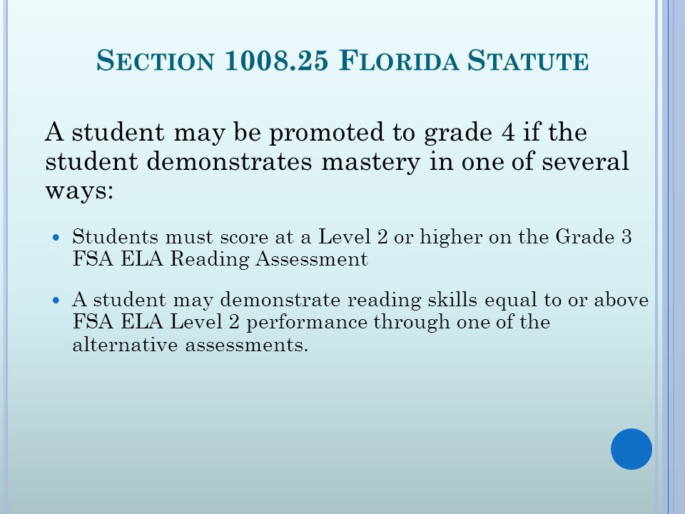 S ECTION F LORIDA S TATUTE A student may be promoted to grade 4 if the student demonstrates mastery in one of several ways: Students must score at a Level 2 or higher on the Grade 3 FSA ELA Reading Assessment A student may demonstrate reading skills equal to or above FSA ELA Level 2 performance through one of the alternative assessments.
