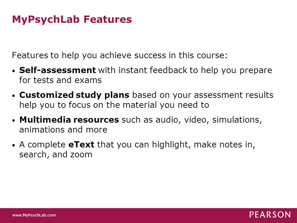 MyPsychLab Features Features to help you achieve success in this course: Self-assessment with instant feedback to help you prepare for tests and exams Customized study plans based on your assessment results help you to focus on the material you need to Multimedia resources such as audio, video, simulations, animations and more A complete eText that you can highlight, make notes in, search, and zoom