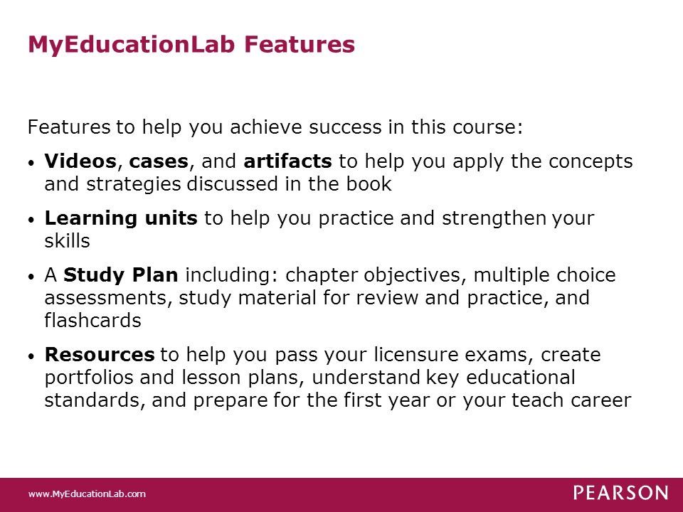 MyEducationLab Features Features to help you achieve success in this course: Videos, cases, and artifacts to help you apply the concepts and strategies discussed in the book Learning units to help you practice and strengthen your skills A Study Plan including: chapter objectives, multiple choice assessments, study material for review and practice, and flashcards Resources to help you pass your licensure exams, create portfolios and lesson plans, understand key educational standards, and prepare for the first year or your teach career