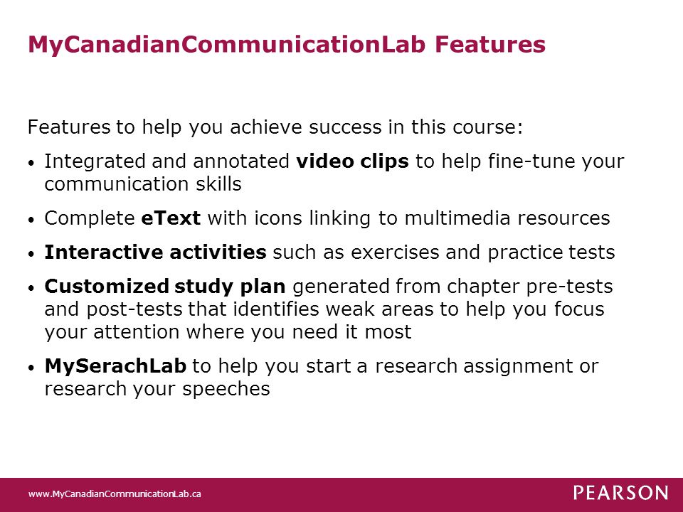 MyCanadianCommunicationLab Features Features to help you achieve success in this course: Integrated and annotated video clips to help fine-tune your communication skills Complete eText with icons linking to multimedia resources Interactive activities such as exercises and practice tests Customized study plan generated from chapter pre-tests and post-tests that identifies weak areas to help you focus your attention where you need it most MySerachLab to help you start a research assignment or research your speeches