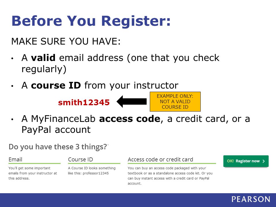 Before You Register: MAKE SURE YOU HAVE: A valid  address (one that you check regularly) A course ID from your instructor smith12345 A MyFinanceLab access code, a credit card, or a PayPal account EXAMPLE ONLY: NOT A VALID COURSE ID
