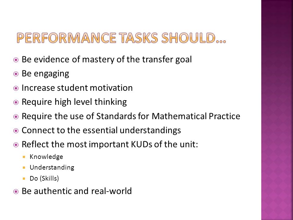  Be evidence of mastery of the transfer goal  Be engaging  Increase student motivation  Require high level thinking  Require the use of Standards for Mathematical Practice  Connect to the essential understandings  Reflect the most important KUDs of the unit:  Knowledge  Understanding  Do (Skills)  Be authentic and real-world