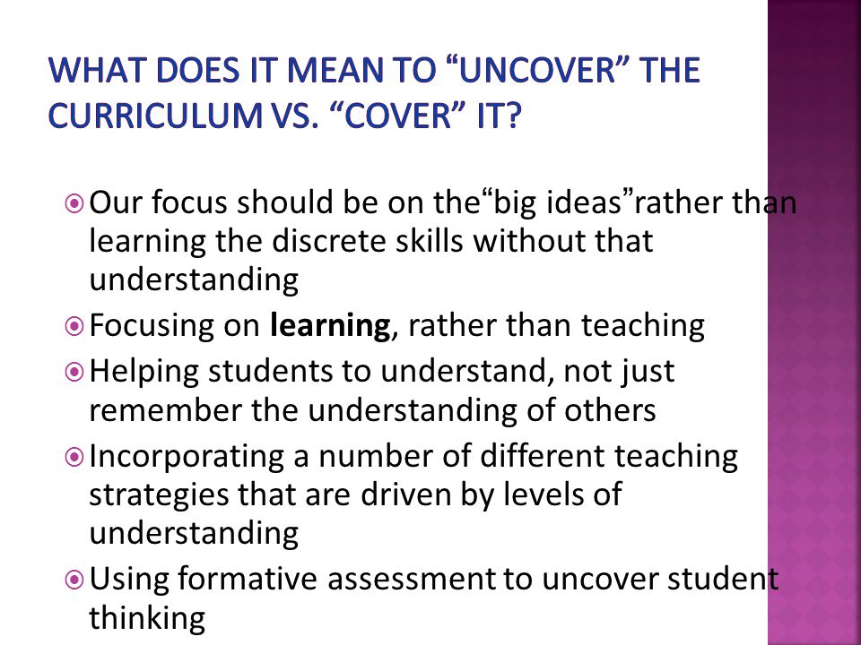  Our focus should be on the big ideas rather than learning the discrete skills without that understanding  Focusing on learning, rather than teaching  Helping students to understand, not just remember the understanding of others  Incorporating a number of different teaching strategies that are driven by levels of understanding  Using formative assessment to uncover student thinking