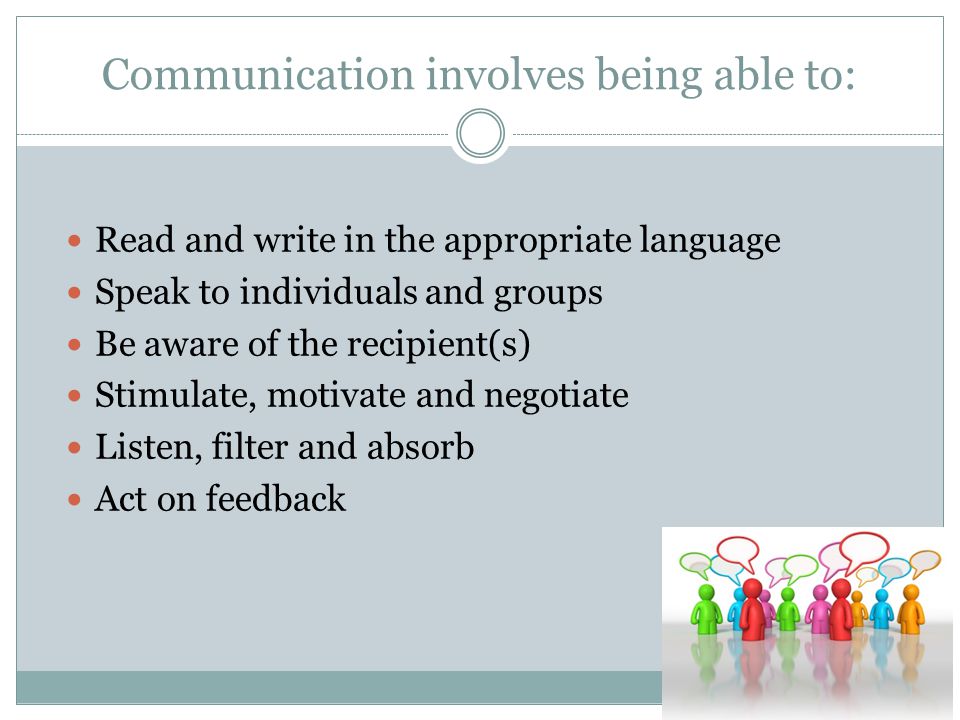 Communication involves being able to: Read and write in the appropriate language Speak to individuals and groups Be aware of the recipient(s) Stimulate, motivate and negotiate Listen, filter and absorb Act on feedback