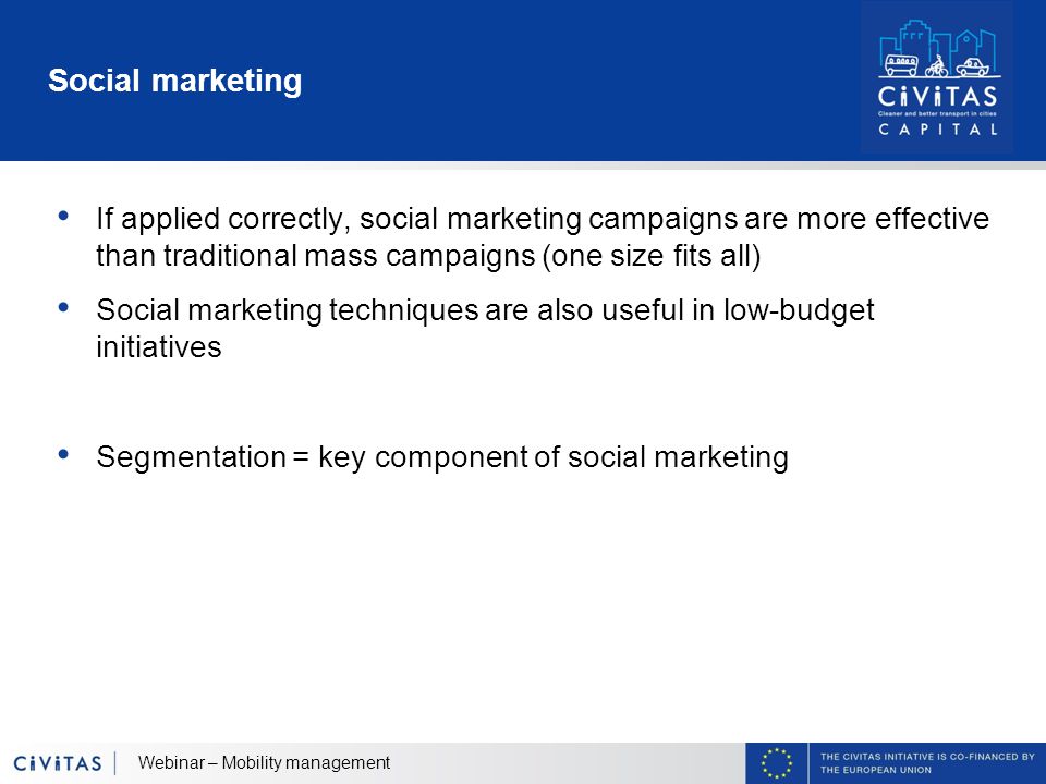Social marketing If applied correctly, social marketing campaigns are more effective than traditional mass campaigns (one size fits all) Social marketing techniques are also useful in low-budget initiatives Segmentation = key component of social marketing Webinar – Mobility management
