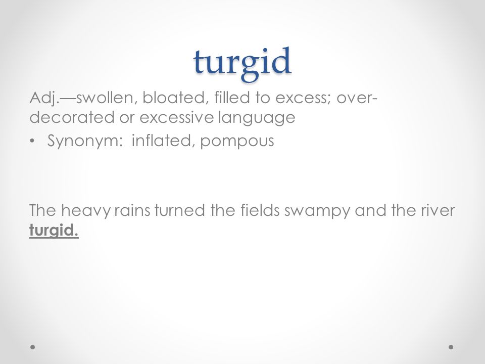 turgid Adj.—swollen, bloated, filled to excess; over- decorated or excessive language Synonym: inflated, pompous The heavy rains turned the fields swampy and the river turgid.