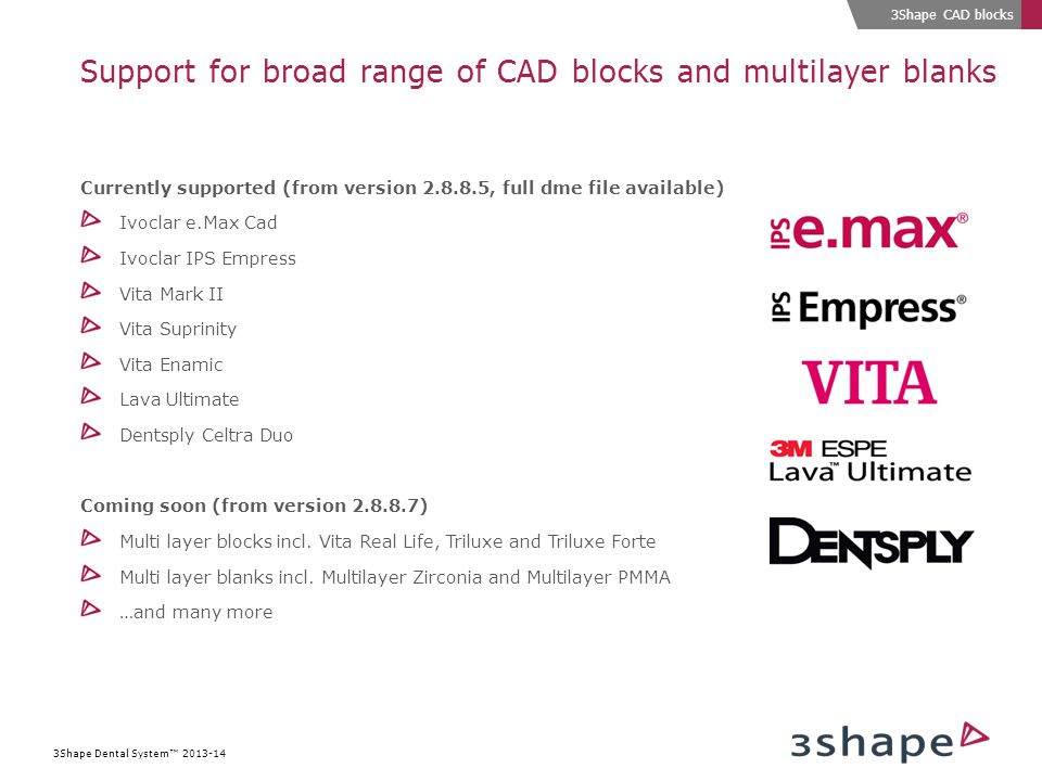 3Shape Dental System™ Support for broad range of CAD blocks and multilayer blanks Currently supported (from version , full dme file available) Ivoclar e.Max Cad Ivoclar IPS Empress Vita Mark II Vita Suprinity Vita Enamic Lava Ultimate Dentsply Celtra Duo Coming soon (from version ) Multi layer blocks incl.