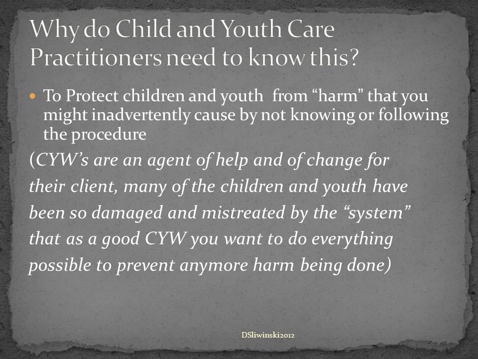 To Protect children and youth from harm that you might inadvertently cause by not knowing or following the procedure (CYW’s are an agent of help and of change for their client, many of the children and youth have been so damaged and mistreated by the system that as a good CYW you want to do everything possible to prevent anymore harm being done) DSliwinski2012
