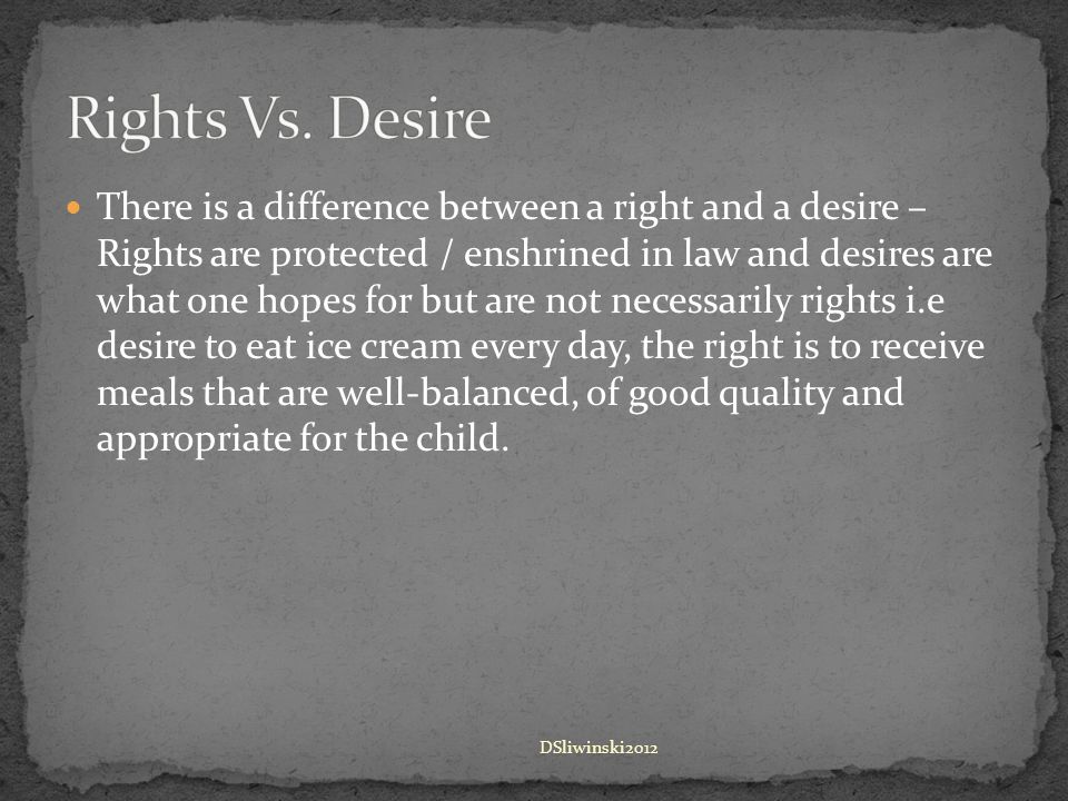 There is a difference between a right and a desire – Rights are protected / enshrined in law and desires are what one hopes for but are not necessarily rights i.e desire to eat ice cream every day, the right is to receive meals that are well-balanced, of good quality and appropriate for the child.