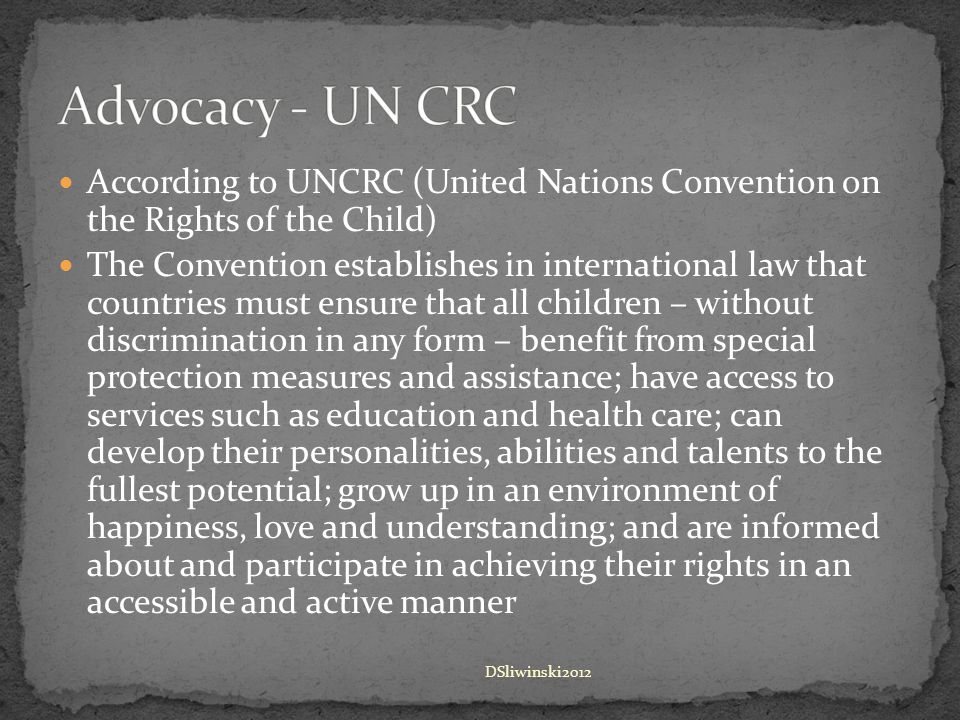 According to UNCRC (United Nations Convention on the Rights of the Child) The Convention establishes in international law that countries must ensure that all children – without discrimination in any form – benefit from special protection measures and assistance; have access to services such as education and health care; can develop their personalities, abilities and talents to the fullest potential; grow up in an environment of happiness, love and understanding; and are informed about and participate in achieving their rights in an accessible and active manner DSliwinski2012