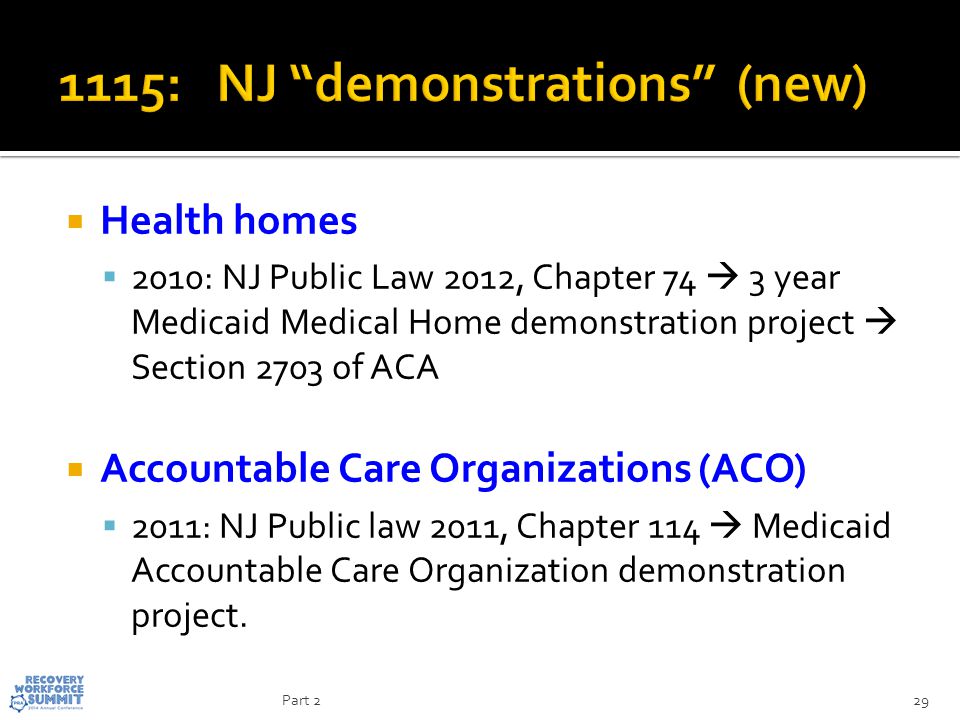  Health homes  2010: NJ Public Law 2012, Chapter 74  3 year Medicaid Medical Home demonstration project  Section 2703 of ACA  Accountable Care Organizations (ACO)  2011: NJ Public law 2011, Chapter 114  Medicaid Accountable Care Organization demonstration project.