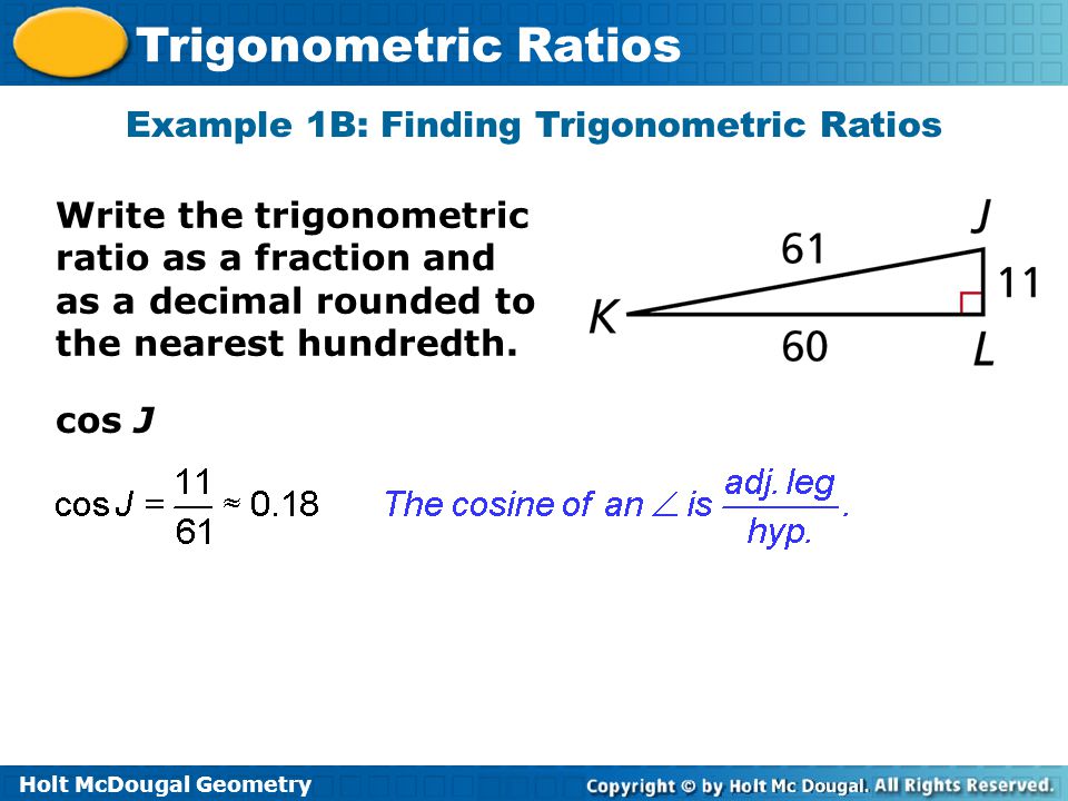 Holt McDougal Geometry Trigonometric Ratios cos J Example 1B: Finding Trigonometric Ratios Write the trigonometric ratio as a fraction and as a decimal rounded to the nearest hundredth.