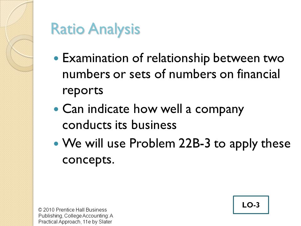 Ratio Analysis Examination of relationship between two numbers or sets of numbers on financial reports Can indicate how well a company conducts its business We will use Problem 22B-3 to apply these concepts.