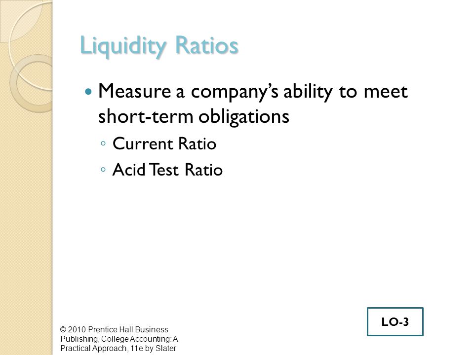 Liquidity Ratios Measure a company’s ability to meet short-term obligations ◦ Current Ratio ◦ Acid Test Ratio © 2010 Prentice Hall Business Publishing, College Accounting: A Practical Approach, 11e by Slater LO-3