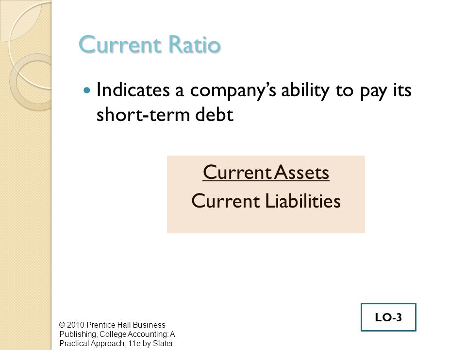 Current Ratio Indicates a company’s ability to pay its short-term debt Current Assets Current Liabilities © 2010 Prentice Hall Business Publishing, College Accounting: A Practical Approach, 11e by Slater LO-3