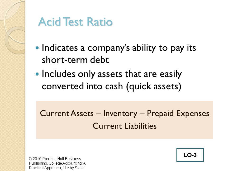 Acid Test Ratio Indicates a company’s ability to pay its short-term debt Includes only assets that are easily converted into cash (quick assets) Current Assets – Inventory – Prepaid Expenses Current Liabilities © 2010 Prentice Hall Business Publishing, College Accounting: A Practical Approach, 11e by Slater LO-3