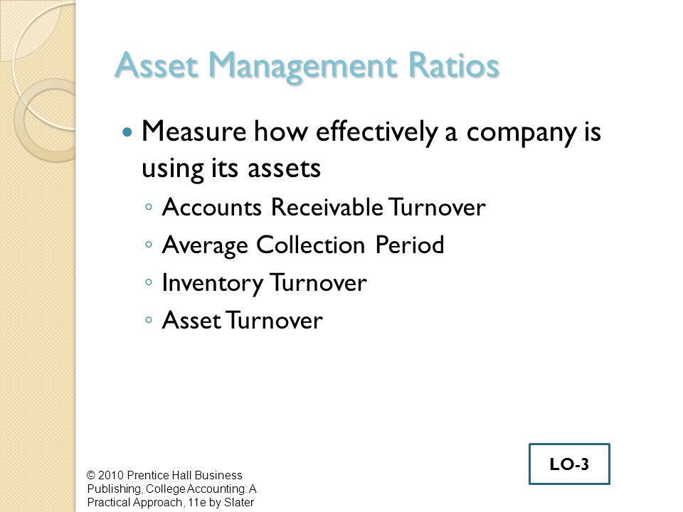 Asset Management Ratios Measure how effectively a company is using its assets ◦ Accounts Receivable Turnover ◦ Average Collection Period ◦ Inventory Turnover ◦ Asset Turnover © 2010 Prentice Hall Business Publishing, College Accounting: A Practical Approach, 11e by Slater LO-3