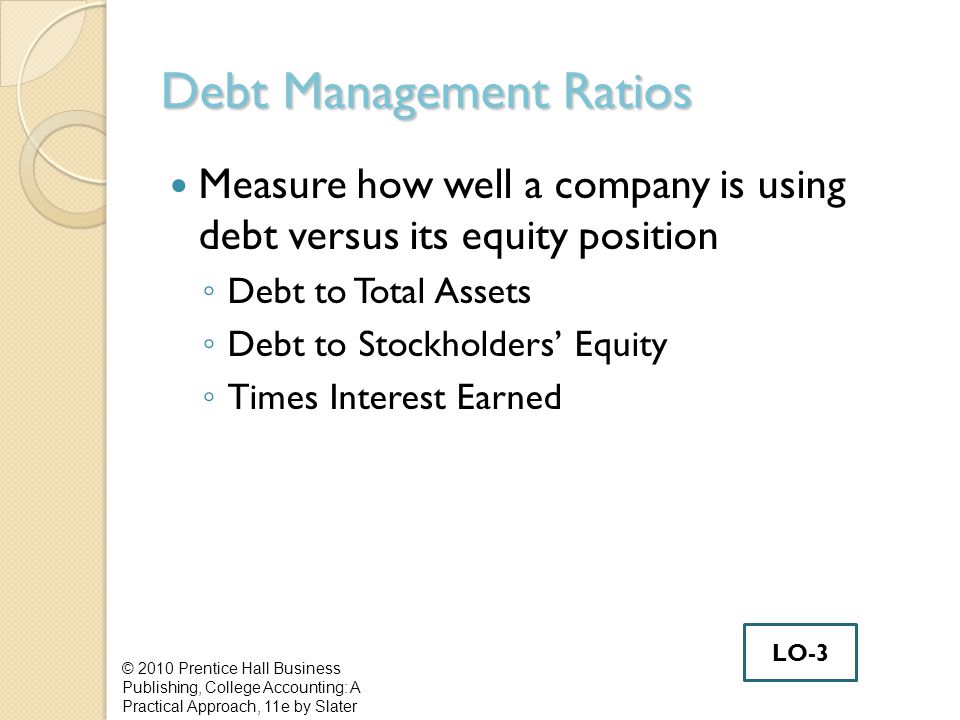 Debt Management Ratios Measure how well a company is using debt versus its equity position ◦ Debt to Total Assets ◦ Debt to Stockholders’ Equity ◦ Times Interest Earned © 2010 Prentice Hall Business Publishing, College Accounting: A Practical Approach, 11e by Slater LO-3