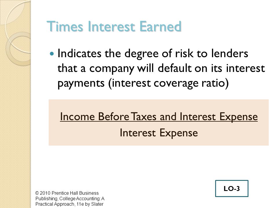 Times Interest Earned Indicates the degree of risk to lenders that a company will default on its interest payments (interest coverage ratio) Income Before Taxes and Interest Expense Interest Expense © 2010 Prentice Hall Business Publishing, College Accounting: A Practical Approach, 11e by Slater LO-3