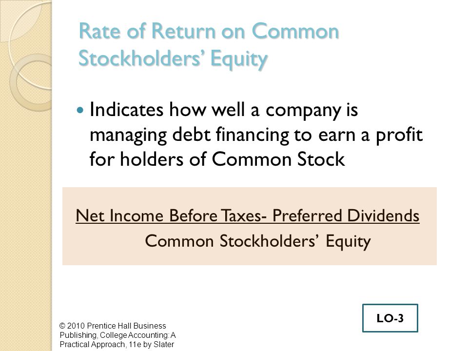 Rate of Return on Common Stockholders’ Equity Indicates how well a company is managing debt financing to earn a profit for holders of Common Stock Net Income Before Taxes- Preferred Dividends Common Stockholders’ Equity © 2010 Prentice Hall Business Publishing, College Accounting: A Practical Approach, 11e by Slater LO-3