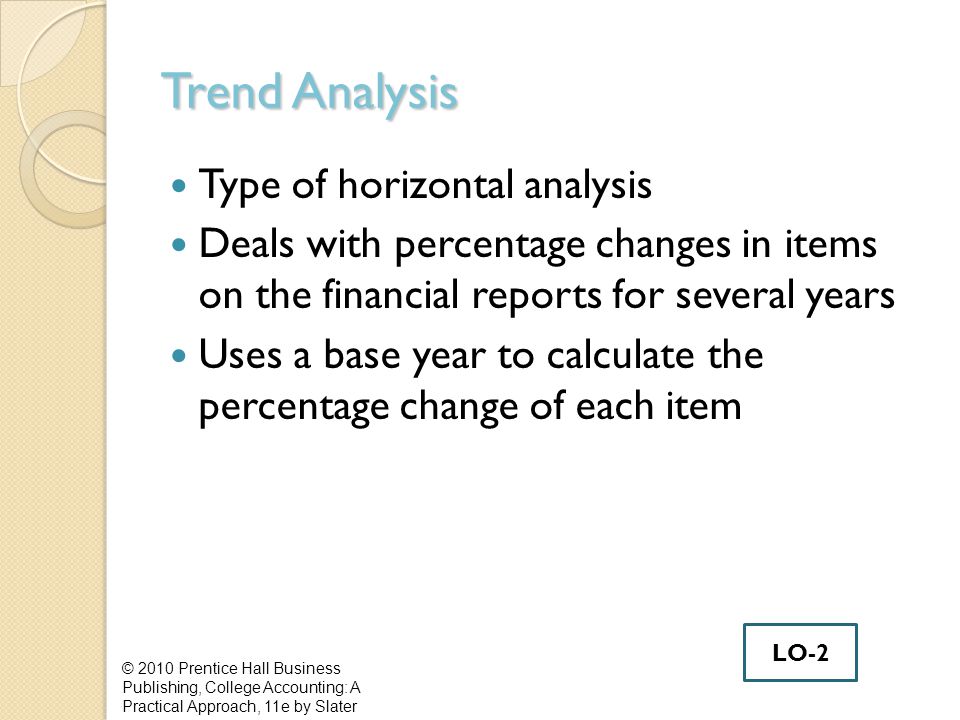Trend Analysis Type of horizontal analysis Deals with percentage changes in items on the financial reports for several years Uses a base year to calculate the percentage change of each item © 2010 Prentice Hall Business Publishing, College Accounting: A Practical Approach, 11e by Slater LO-2