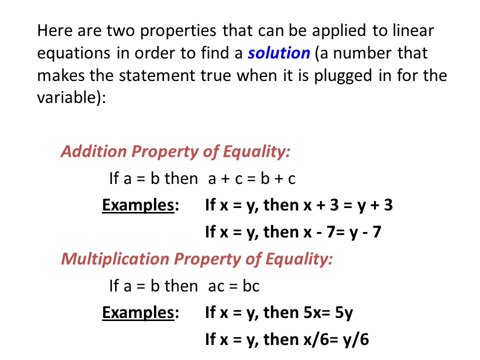 Here are two properties that can be applied to linear equations in order to find a solution (a number that makes the statement true when it is plugged in for the variable): Addition Property of Equality: If a = b then a + c = b + c Examples: If x = y, then x + 3 = y + 3 If x = y, then x - 7= y - 7 Multiplication Property of Equality: If a = b then ac = bc Examples: If x = y, then 5x= 5y If x = y, then x/6= y/6