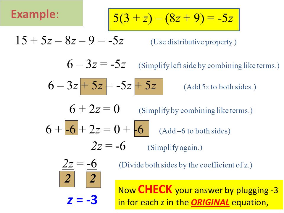 5(3 + z) – (8z + 9) = -5z z – 8z – 9 = -5z (Use distributive property.) 6 – 3z = -5z (Simplify left side by combining like terms.) 6 + 2z = 0 (Simplify by combining like terms.) 2z = -6 (Simplify again.) 6 – 3z + 5z = -5z + 5z (Add 5z to both sides.) z = (Add –6 to both sides) Example: 2z = -6 (Divide both sides by the coefficient of z.) 2 2 z = -3 Now CHECK your answer by plugging -3 in for each z in the ORIGINAL equation,