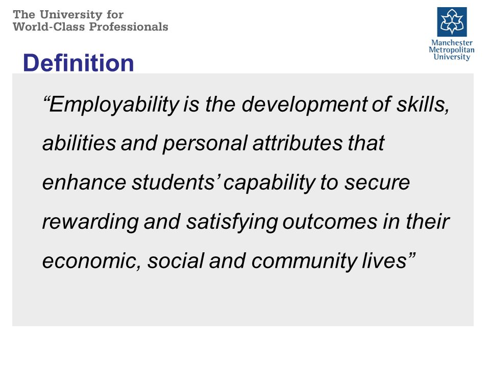 Definition Employability is the development of skills, abilities and personal attributes that enhance students’ capability to secure rewarding and satisfying outcomes in their economic, social and community lives