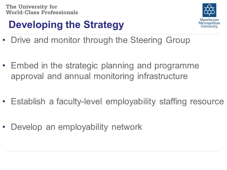 Developing the Strategy Drive and monitor through the Steering Group Embed in the strategic planning and programme approval and annual monitoring infrastructure Establish a faculty-level employability staffing resource Develop an employability network